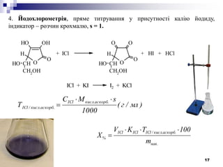 17
4. Йодохлорометрія, пряме титрування у присутності калію йодиду,
індикатор – розчин крохмалю, s = 1.
O
OHOH
O
CH
H
CH2
OH
OH O
OO
O
CH
H
CH2
OH
OH
+ ICl + HI + HCl
ICl + KI I2 + KCl
)мл/г(
1000
sMC
Т
.аскорб.кислICl
аскорб..кисл/ICl


.нав
.аскорб.кисл/IClIClICl
%
m
100TKV
X


 