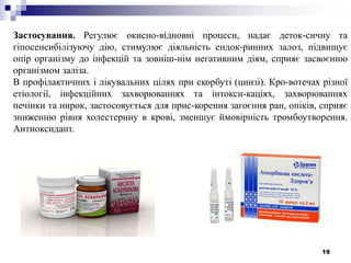 19
Застосування. Регулює окисно-відновні процеси, надає деток-сичну та
гіпосенсибілізуючу дію, стимулює діяльність ендок-ринних залоз, підвищує
опір організму до інфекцій та зовніш-нім негативним діям, сприяє засвоєнню
організмом заліза.
В профілактичних і лікувальних цілях при скорбуті (цинзі). Кро-вотечах різної
етіології, інфекційних захворюваннях та інтокси-каціях, захворюваннях
печінки та нирок, застосовується для прис-корення загоєння ран, опіків, сприяє
зниженню рівня холестерину в крові, зменшує ймовірність тромбоутворення.
Антиоксидант.
 