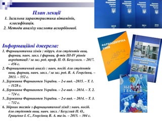 Інформаційні джерела:
1. Фармацевтична хімія : підруч. для студентів вищ.
фармац. навч. закл. і фармац. ф-тів III-IV рівнів
акредитації / за заг. ред. проф. П. О. Безуглого. – 2017.
– 456 с.
2. Фармацевтичний аналіз : навч. посіб. для студентів
вищ. фармац. навч. закл. / за заг. ред. В. А. Георгіянц. –
2013. – 552 с.
3. Державна Фармакопея України. – 2-е вид. –2015. – Т. 1.
– 1128 с.
4. Державна Фармакопея України. – 2-е вид. – 2014. – Т. 2.
– 724 с.
5. Державна Фармакопея України. – 2-е вид. – 2014. – Т. 3.
– 732 с.
6. Збірник тестів з фармацевтичної хімії : навч. посіб.
для студентів вищ. навч. закл. / Безуглий П. О.,
Гриценко І. С., Георгіянц В. А. та ін. – 2015. – 304 с.
План лекції
1. Загальна характеристика вітамінів,
класифікація.
2. Методи аналізу кислоти аскорбінової.
 
