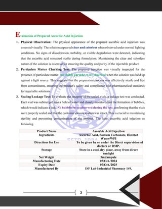 A
3
Evaluation of Prepared Ascorbic Acid Injection
1. Physical Observation: The physical appearance of the prepared ascorbic acid injection was
assessed visually. The solution appeared clear and colorless when observed under normal lighting
conditions. No signs of discoloration, turbidity, or visible degradation were detected, indicating
that the ascorbic acid remained stable during formulation. Maintaining the clear and colorless
nature of the solution is essential for ensuring the quality and purity of the injectable product.
2. Particulate Matter Checking Test: The prepared injection was visually inspected for the
presence of particulate matter. No visible particles were observed when the solution was held up
against a light source. This suggests that the preparation process was effectively sterile and free
from contaminants, ensuring the product's safety and compliance with pharmaceutical standards
for injectable solutions.
3. Sealing/Leakage Test: To evaluate the integrity of the sealed vials, a leakage test was conducted.
Each vial was submerged into a field of water and closely monitored for the formation of bubbles,
which would indicate a leak. No bubbles were observed during the test, confirming that the vials
were properly sealed and that the container closure system was intact. This is crucial to maintaining
sterility and preventing contamination of the product. The label ascorbic acid injection as
following.
Product Name Ascorbic Acid Injection
Ingredients Ascorbic Acid, Sodium Carbonate, Distilled
Water/WFI
Directions for Use To be given by or under the Direct supervision of
doctors or RMP.
Storage Store in a cool, dry place, away from direct
sunlight
Net Weight 5ml/ampule
Manufacturing Date 07/Oct./2024
Expiry Date 07/Oct./2025
Manufactured By ISF Lab Industrial Pharmacy 149.
 