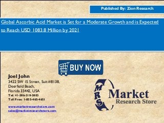Published By: Zion Research
Global Ascorbic Acid Market is Set for a Moderate Growth and is Expected
to Reach USD 1083.8 Million by 2021
Joel John
3422 SW 15 Street, Suit #8138,
Deerfield Beach,
Florida 33442, USA
Tel: +1-386-310-3803
Toll Free: 1-855-465-4651
www.marketresearchstore.com
sales@marketresearchstore.com
 