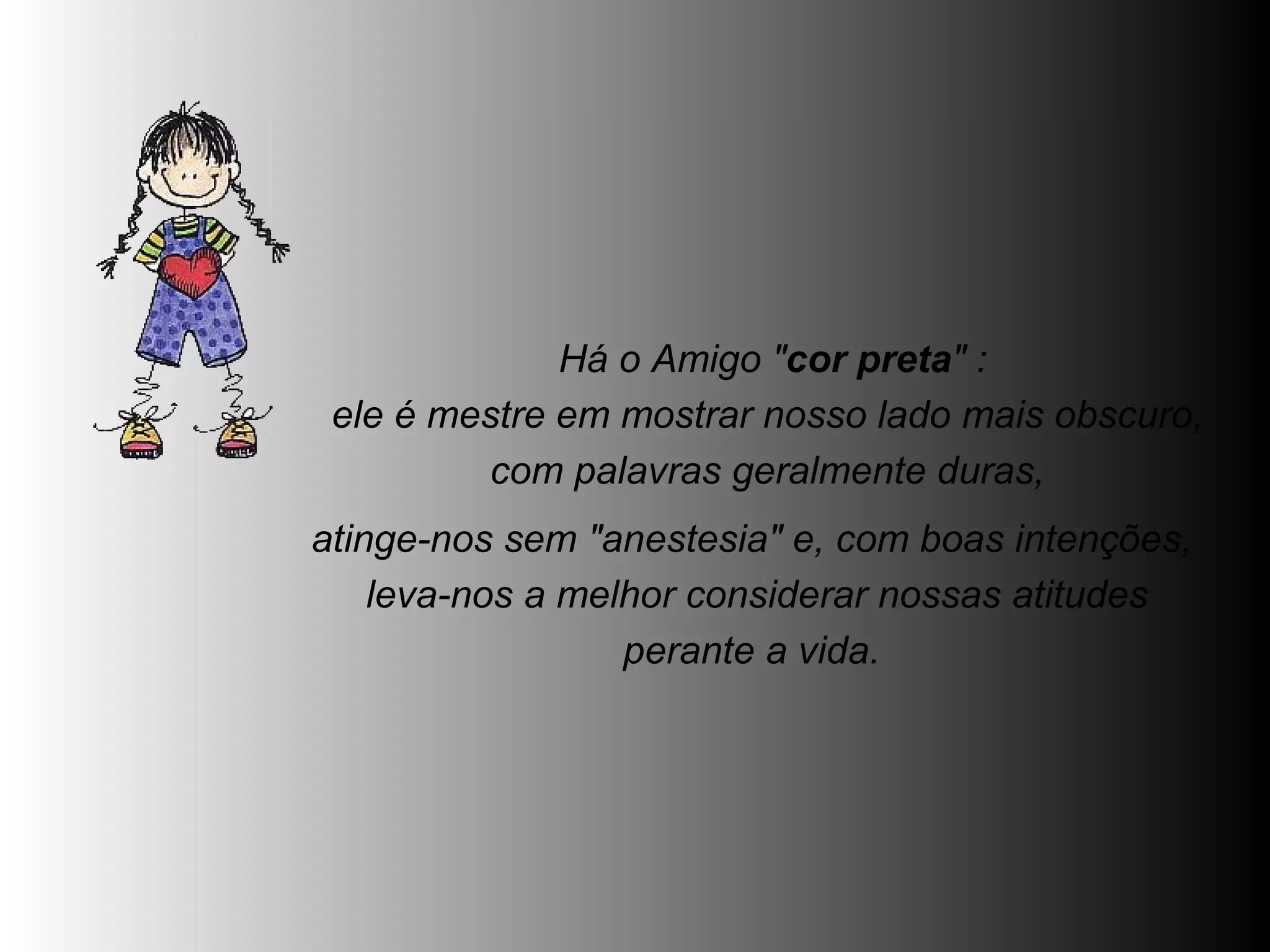   Há o Amigo " cor preta " :  ele é mestre em mostrar nosso lado mais obscuro,  com palavras geralmente duras,  atinge-nos sem "anestesia" e, com boas intenções,  leva-nos a melhor considerar nossas atitudes perante a vida.  