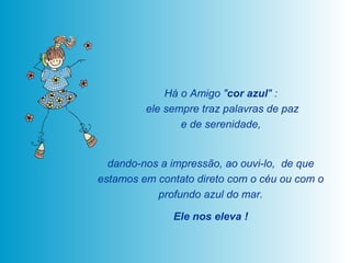 Há o Amigo " cor azul " :  ele sempre traz palavras de paz e de serenidade,  dando-nos a impressão, ao ouvi-lo,  de que estamos em contato direto com o céu ou com o profundo azul do mar. Ele nos eleva ! 
