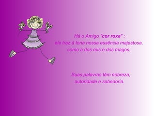   Suas palavras têm nobreza, autoridade e sabedoria.    Há o Amigo " cor roxa " :  ele traz à tona nossa essência majestosa,  como a dos reis e dos magos.  