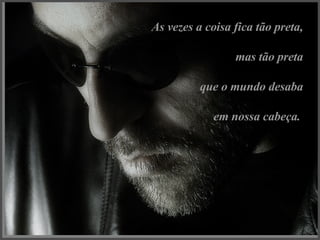 As vezes a coisa fica tão preta, mas tão preta que o mundo desaba em nossa cabeça.   