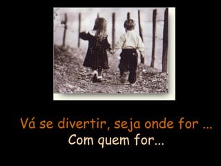 Vá se divertir, seja onde for ...
Com quem for...

 