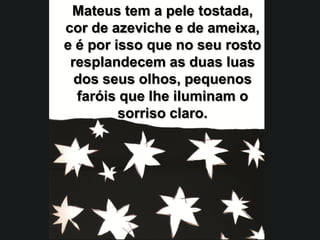 Mateus tem a pele tostada,
cor de azeviche e de ameixa,
e é por isso que no seu rosto
 resplandecem as duas luas
  dos seus olhos, pequenos
  faróis que lhe iluminam o
         sorriso claro.
 