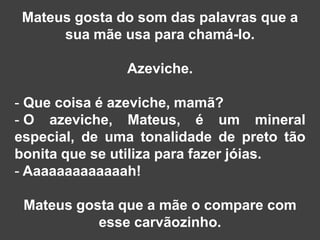 Mateus gosta do som das palavras que a
      sua mãe usa para chamá-lo.

               Azeviche.

- Que coisa é azeviche, mamã?
- O azeviche, Mateus, é um mineral
especial, de uma tonalidade de preto tão
bonita que se utiliza para fazer jóias.
- Aaaaaaaaaaaaah!

 Mateus gosta que a mãe o compare com
           esse carvãozinho.
 