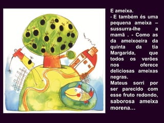 E ameixa.
- E também és uma
pequena ameixa –
sussurra-lhe        a
mamã . - Como as
da ameixoeira da
quinta     da     tia
Margarida,       que
todos os verões
nos          oferece
deliciosas ameixas
negras.
Mateus sorri por
ser parecido com
esse fruto redondo,
saborosa ameixa
morena…
 