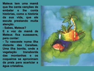 Mateus tem uma mamã
que lhe canta canções de
embalar e lhe conta
histórias, como a história
da sua vida, que ele
escuta prestando muita
atenção.
- Sabes, Mateus?
E a voz da mamã de
Mateus fica suaaaaave,
para contar:
- Tu nasceste numa ilha
distante das Caraíbas.
Uma ilha bonita, onde a
vegetação      transborda
das montanhas e os
coqueiros se aproximam
da praia para acariciar a
água cristalina.
 