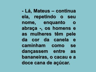 - Lá, Mateus – continua
ela, repetindo o seu
nome,     enquanto    o
abraça -, os homens e
as mulheres têm pele
da cor da canela e
caminham como se
dançassem entre as
bananeiras, o cacau e a
doce cana de açúcar.
 