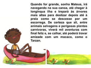 Quando for grande, sonha Mateus, irá
navegando na sua canoa, até chegar à
longínqua ilha e trepará às árvores
mais altas para deslizar depois até à
praia como se descesse por um
escorrega. De certeza que ali, entre
animais selvagens e perigosas plantas
carnívoras, viverá mil aventuras com
final feliz e, se calhar, até poderá travar
amizade com um macaco, como o
Tarzan.
 