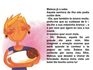 Mateus já o sabe.
Aquela senhora da ilha não podia
cuidar dele.
- Ela, que também te amava muito,
pediu-me que eu cuidasse de ti –
diz-lhe a sua mãezinha branca -, e
é por isso que agora eu sou a tua
mamã.
O menino quer ouvir mais.
- Oh, Mateus, aquele foi um
grande dia para mim. Não
imaginas a emoção enorme que
senti quando te conheci e te
peguei ao colo. Estava tão
contente por seres meu filho,
Mateus, que desatei a chorar de
felicidade. Nunca tinha visto um
bebé tão bonito como tu!
 