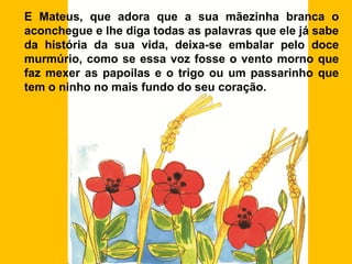 E Mateus, que adora que a sua mãezinha branca o
aconchegue e lhe diga todas as palavras que ele já sabe
da história da sua vida, deixa-se embalar pelo doce
murmúrio, como se essa voz fosse o vento morno que
faz mexer as papoilas e o trigo ou um passarinho que
tem o ninho no mais fundo do seu coração.
 
