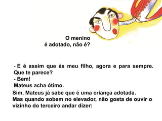 O menino
           é adotado, não é?


- E é assim que és meu filho, agora e para sempre.
Que te parece?
- Bem!
Mateus acha ótimo.
Sim, Mateus já sabe que é uma criança adotada.
Mas quando sobem no elevador, não gosta de ouvir o
vizinho do terceiro andar dizer:
 