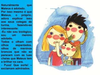 Naturalmente        que
Mateus é adotado.
Por isso mesmo é que
Mateus, o próprio,
adora explicar isso
aos seus colegas de
turma,       fazendo-se
interessante:
-Eu não sou biológico,
sou      um      menino
adotado.
Todos o olham com
olhos       espantados,
olhos     de   meninos
brancos que não se
parecem com as luas
cheias que Mateus tem
a brilhar na cara.
- Puxa! Que sorte! –
exclamam admirados.
 