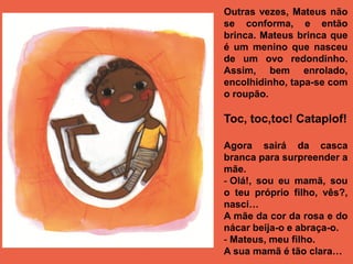 Outras vezes, Mateus não
se conforma, e então
brinca. Mateus brinca que
é um menino que nasceu
de um ovo redondinho.
Assim, bem enrolado,
encolhidinho, tapa-se com
o roupão.

Toc, toc,toc! Cataplof!

Agora sairá da casca
branca para surpreender a
mãe.
- Olá!, sou eu mamã, sou
o teu próprio filho, vês?,
nasci…
A mãe da cor da rosa e do
nácar beija-o e abraça-o.
- Mateus, meu filho.
A sua mamã é tão clara…
 