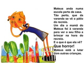 Mateus anda numa
escola perto de casa.
Tão perto, que da
varanda se vê o pátio
do recreio.
Um dia a mamã do
Mateus foi à varanda
para ver o seu filho a
brincar na hora do
recreio.
E o que é que ela vê?
Que horror!
Mateus está a lutar
com outras crianças.
 