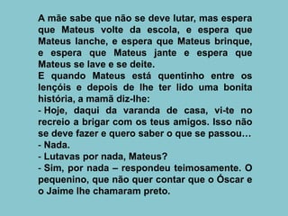 A mãe sabe que não se deve lutar, mas espera
que Mateus volte da escola, e espera que
Mateus lanche, e espera que Mateus brinque,
e espera que Mateus jante e espera que
Mateus se lave e se deite.
E quando Mateus está quentinho entre os
lençóis e depois de lhe ter lido uma bonita
história, a mamã diz-lhe:
- Hoje, daqui da varanda de casa, vi-te no
recreio a brigar com os teus amigos. Isso não
se deve fazer e quero saber o que se passou…
- Nada.
- Lutavas por nada, Mateus?
- Sim, por nada – respondeu teimosamente. O
pequenino, que não quer contar que o Óscar e
o Jaime lhe chamaram preto.
 