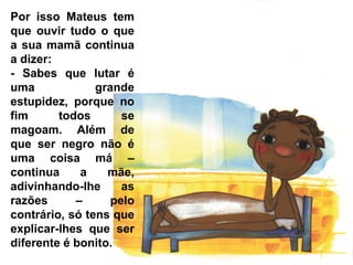 Por isso Mateus tem
que ouvir tudo o que
a sua mamã continua
a dizer:
- Sabes que lutar é
uma             grande
estupidez, porque no
fim      todos       se
magoam. Além de
que ser negro não é
uma coisa má –
continua     a    mãe,
adivinhando-lhe      as
razões      –      pelo
contrário, só tens que
explicar-lhes que ser
diferente é bonito.
 
