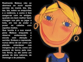 Realmente Mateus não se
aborrece ao ouvir aquele
sermão da mamã, bla, bla,
bla, bla, sobre os empurrões
e a violência, e como é feio
zangar-se com os amigos,
quando era bem melhor fazer
cócegas nos pés ou jogar à
bola, em vez de andar a
puxar os cabelos com
aqueles modos.
Que bonita é a sua mamã,
pena Mateus enquanto a
observa      embevecido     e
escuta com        atenção   o
sermão. Embora o repreenda,
nunca deixa de ser como um
plácido     entardecer    nas
margens de um rio, como um
passeio de barco pelo mar,
nas férias, ou até como um
gelado de dois sabores, de
morango e de pistacho.
 