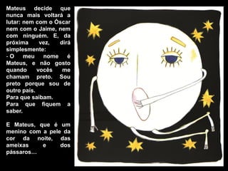 Mateus decide que
nunca mais voltará a
lutar: nem com o Óscar
nem com o Jaime, nem
com ninguém. E, da
próxima      vez,  dirá
simplesmente:
-O     meu    nome    é
Mateus, e não gosto
quando      vocês   me
chamam preto. Sou
preto porque sou de
outro país.
Para que saibam.
Para que fiquem a
saber.

E Mateus, que é um
menino com a pele da
cor da noite, das
ameixas    e     dos
pássaros…
 