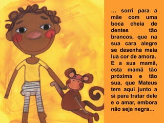 … sorri para a
mãe com uma
boca cheia de
dentes          tão
brancos, que na
sua cara alegre
se desenha meia
lua cor de amora.
E a sua mamã,
esta mamã tão
próxima e tão
sua, que Mateus
tem aqui junto a
si para tratar dele
e o amar, embora
não seja negra…
 