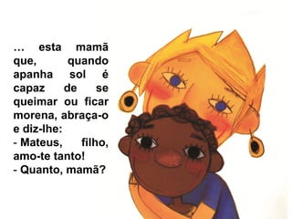 … esta mamã
que,        quando
apanha sol é
capaz      de     se
queimar ou ficar
morena, abraça-o
e diz-lhe:
- Mateus,     filho,
amo-te tanto!
- Quanto, mamã?
 