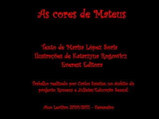 As cores de Mateus

    Texto de Marisa López Soria
 Ilustrações de Katarzyna Rogowicz
           Everest Editora

Trabalho realizado por Carlos Samina, no âmbito do
   projecto Romeus e Julietas/Educação Sexual


     Ano Lectivo 2010/2011 - Fevereiro
 