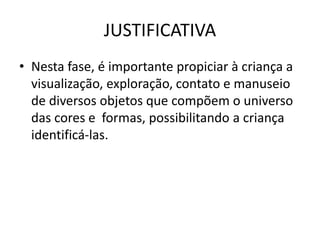 JUSTIFICATIVA
• Nesta fase, é importante propiciar à criança a
visualização, exploração, contato e manuseio
de diversos objetos que compõem o universo
das cores e formas, possibilitando a criança
identificá-las.
 