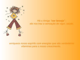   Há o Amigo " cor laranja " :  ele nos traz a sensação de vigor, saúde,   enriquece nosso espírito com energias que são verdadeiras vitaminas para o nosso crescimento.   