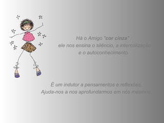 Há o Amigo " cor cinza " :  ele nos ensina o silêncio, a internalização e o autoconhecimento.  É um indutor a pensamentos e reflexões.  Ajuda-nos a nos aprofundarmos em nós mesmos.  