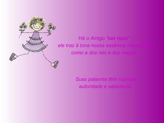   Suas palavras têm nobreza, autoridade e sabedoria.    Há o Amigo " cor roxa " :  ele traz à tona nossa essência majestosa,  como a dos reis e dos magos.  
