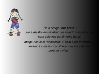   Há o Amigo " cor preta " :  ele é mestre em mostrar nosso lado mais obscuro,  com palavras geralmente duras,  atinge-nos sem "anestesia" e, com boas intenções,  leva-nos a melhor considerar nossas atitudes perante a vida.  