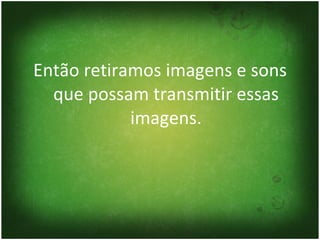 Então retiramos imagens e sons que possam transmitir essas imagens. 