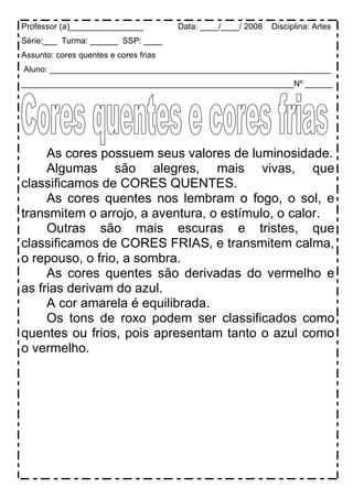 Professor (a)________________ Data: ____/____/ 2008 Disciplina: Artes
Série:___ Turma: ______ SSP: ____
Assunto: cores quentes e cores frias
Aluno: _____________________________________________________________
___________________________________________________________Nº ______
As cores possuem seus valores de luminosidade.
Algumas são alegres, mais vivas, que
classificamos de CORES QUENTES.
As cores quentes nos lembram o fogo, o sol, e
transmitem o arrojo, a aventura, o estímulo, o calor.
Outras são mais escuras e tristes, que
classificamos de CORES FRIAS, e transmitem calma,
o repouso, o frio, a sombra.
As cores quentes são derivadas do vermelho e
as frias derivam do azul.
A cor amarela é equilibrada.
Os tons de roxo podem ser classificados como
quentes ou frios, pois apresentam tanto o azul como
o vermelho.
 