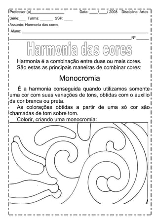 Professor (a)________________ Data: ____/____/ 2008 Disciplina: Artes
Série:___ Turma: ______ SSP: ____
Assunto: Harmonia das cores
Aluno: _____________________________________________________________
___________________________________________________________Nº ______
Harmonia é a combinação entre duas ou mais cores.
São estas as principais maneiras de combinar cores:
Monocromia
É a harmonia conseguida quando utilizamos somente
uma cor com suas variações de tons, obtidas com o auxilio
da cor branca ou preta.
As colorações obtidas a partir de uma só cor são
chamadas de tom sobre tom.
Colorir, criando uma monocromia:
 