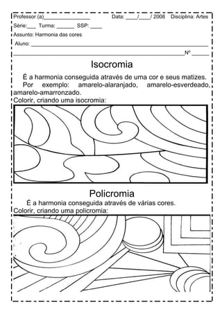 Professor (a)________________ Data: ____/____/ 2008 Disciplina: Artes
Série:___ Turma: ______ SSP: ____
Assunto: Harmonia das cores
Aluno: _____________________________________________________________
___________________________________________________________Nº ______
Isocromia
É a harmonia conseguida através de uma cor e seus matizes.
Por exemplo: amarelo-alaranjado, amarelo-esverdeado,
amarelo-amarronzado.
Colorir, criando uma isocromia:
Policromia
É a harmonia conseguida através de várias cores.
Colorir, criando uma policromia:
 