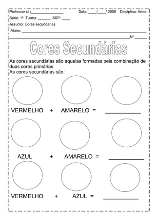 Professor (a)________________        Data: ____/____/ 2008   Disciplina: Artes
Série: 1ª Turma: ______ SSP: ____
Assunto: Cores secundárias
Aluno: _____________________________________________________________
___________________________________________________________Nº ______




As cores secundárias são aquelas formadas pela combinação de
duas cores primárias.
As cores secundárias são:




VERMELHO              +       AMARELO =             ___________




    AZUL              +         AMARELO =            ___________




VERMELHO                  +         AZUL =        ___________
 