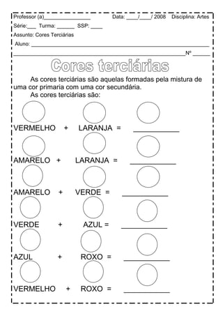 Professor (a)________________         Data: ____/____/ 2008   Disciplina: Artes
Série:___ Turma: ______ SSP: ____
Assunto: Cores Terciárias
Aluno: _____________________________________________________________
___________________________________________________________Nº ______




     As cores terciárias são aquelas formadas pela mistura de
uma cor primaria com uma cor secundária.
     As cores terciárias são:



VERMELHO              +     LARANJA =         ___________



AMARELO +                   LARANJA =       ___________



AMARELO           +         VERDE =      ___________



VERDE             +          AZUL =      ___________



AZUL              +          ROXO =       ___________



VERMELHO              +      ROXO =       ___________
 