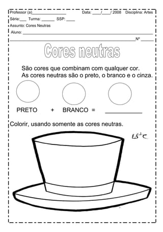 Professor (a)________________       Data: ____/____/ 2008   Disciplina: Artes
Série:___ Turma: ______ SSP: ____
Assunto: Cores Neutras
Aluno: _____________________________________________________________
___________________________________________________________Nº ______




      São cores que combinam com qualquer cor.
      As cores neutras são o preto, o branco e o cinza.




   PRETO                 +   BRANCO =           ___________

Colorir, usando somente as cores neutras.
 