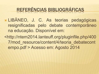 REFERÊNCIAS BIBLIOGRÁFICAS 
 LIBÂNEO, J. C. As teorias pedagógicas 
resignificadas pelo debate contemporâneo 
na educação. Disponível em: 
<http://ntem2014.lanteuff.org/pluginfile.php/400 
7/mod_resource/content/4/teoria_debatecont 
empo.pdf > Acesso em: Agosto 2014 
