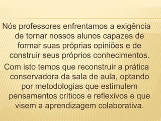 Nós professores enfrentamos a exigência 
de tornar nossos alunos capazes de 
formar suas próprias opiniões e de 
construir seus próprios conhecimentos. 
Com isto temos que reconstruir a prática 
conservadora da sala de aula, optando 
por metodologias que estimulem 
pensamentos críticos e reflexivos e que 
visem a aprendizagem colaborativa. 
 
