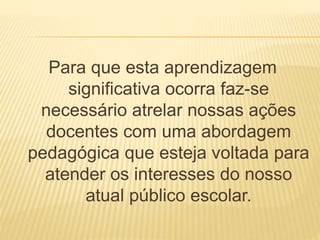 Para que esta aprendizagem 
significativa ocorra faz-se 
necessário atrelar nossas ações 
docentes com uma abordagem 
pedagógica que esteja voltada para 
atender os interesses do nosso 
atual público escolar. 
 