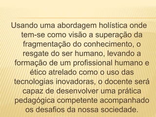 Usando uma abordagem holística onde 
tem-se como visão a superação da 
fragmentação do conhecimento, o 
resgate do ser humano, levando a 
formação de um profissional humano e 
ético atrelado como o uso das 
tecnologias inovadoras, o docente será 
capaz de desenvolver uma prática 
pedagógica competente acompanhado 
os desafios da nossa sociedade. 
 