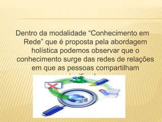 Dentro da modalidade “Conhecimento em 
Rede” que é proposta pela abordagem 
holística podemos observar que o 
conhecimento surge das redes de relações 
em que as pessoas compartilham 
significados. 
 