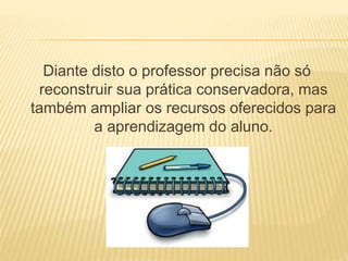 Diante disto o professor precisa não só 
reconstruir sua prática conservadora, mas 
também ampliar os recursos oferecidos para 
a aprendizagem do aluno. 
 