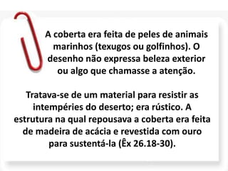 A coberta era feita de peles de animais
marinhos (texugos ou golfinhos). O
desenho não expressa beleza exterior
ou algo que chamasse a atenção.
Tratava-se de um material para resistir as
intempéries do deserto; era rústico. A
estrutura na qual repousava a coberta era feita
de madeira de acácia e revestida com ouro
para sustentá-la (Êx 26.18-30).
 
