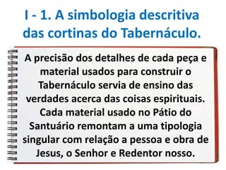 A precisão dos detalhes de cada peça e
material usados para construir o
Tabernáculo servia de ensino das
verdades acerca das coisas espirituais.
Cada material usado no Pátio do
Santuário remontam a uma tipologia
singular com relação a pessoa e obra de
Jesus, o Senhor e Redentor nosso.
I - 1. A simbologia descritiva
das cortinas do Tabernáculo.
 