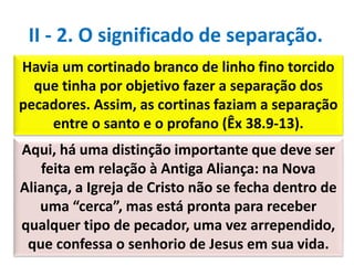 Havia um cortinado branco de linho fino torcido
que tinha por objetivo fazer a separação dos
pecadores. Assim, as cortinas faziam a separação
entre o santo e o profano (Êx 38.9-13).
II - 2. O significado de separação.
Aqui, há uma distinção importante que deve ser
feita em relação à Antiga Aliança: na Nova
Aliança, a Igreja de Cristo não se fecha dentro de
uma “cerca”, mas está pronta para receber
qualquer tipo de pecador, uma vez arrependido,
que confessa o senhorio de Jesus em sua vida.
 
